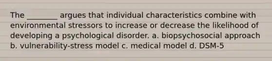 The ________ argues that individual characteristics combine with environmental stressors to increase or decrease the likelihood of developing a psychological disorder. a. biopsychosocial approach b. vulnerability-stress model c. medical model d. DSM-5