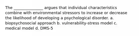 The _______________ argues that individual characteristics combine with environmental stressors to increase or decrease the likelihood of developing a psychological disorder. a. biopsychosocial approach b. vulnerability-stress model c. medical model d. DMS-5