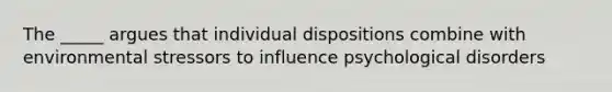 The _____ argues that individual dispositions combine with environmental stressors to influence psychological disorders