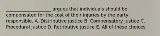 ____________________ argues that individuals should be compensated for the cost of their injuries by the party responsible. A. Distributive justice B. Compensatory justice C. Procedural justice D. Retributive justice E. All of these choices