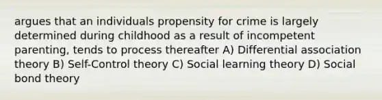 argues that an individuals propensity for crime is largely determined during childhood as a result of incompetent parenting, tends to process thereafter A) Differential association theory B) Self-Control theory C) Social learning theory D) Social bond theory