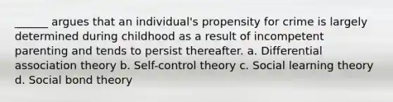 ______ argues that an individual's propensity for crime is largely determined during childhood as a result of incompetent parenting and tends to persist thereafter. a. Differential association theory b. Self-control theory c. Social learning theory d. Social bond theory