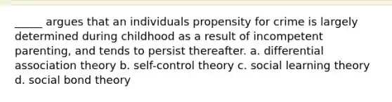 _____ argues that an individuals propensity for crime is largely determined during childhood as a result of incompetent parenting, and tends to persist thereafter. a. differential association theory b. self-control theory c. social learning theory d. social bond theory