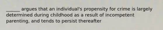 ______ argues that an individual's propensity for crime is largely determined during childhood as a result of incompetent parenting, and tends to persist thereafter