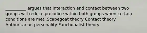 __________ argues that interaction and contact between two groups will reduce prejudice within both groups when certain conditions are met. Scapegoat theory Contact theory Authoritarian personality Functionalist theory