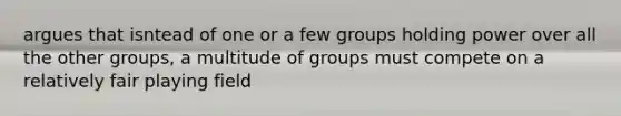 argues that isntead of one or a few groups holding power over all the other groups, a multitude of groups must compete on a relatively fair playing field