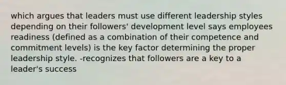 which argues that leaders must use different leadership styles depending on their followers' development level says employees readiness (defined as a combination of their competence and commitment levels) is the key factor determining the proper leadership style. -recognizes that followers are a key to a leader's success