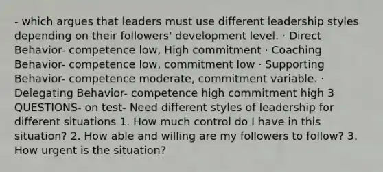 - which argues that leaders must use different leadership styles depending on their followers' development level. · Direct Behavior- competence low, High commitment · Coaching Behavior- competence low, commitment low · Supporting Behavior- competence moderate, commitment variable. · Delegating Behavior- competence high commitment high 3 QUESTIONS- on test- Need different styles of leadership for different situations 1. How much control do I have in this situation? 2. How able and willing are my followers to follow? 3. How urgent is the situation?