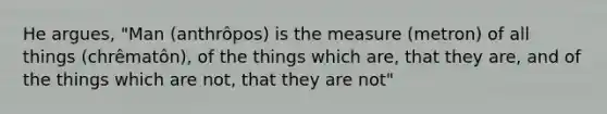 He argues, "Man (anthrôpos) is the measure (metron) of all things (chrêmatôn), of the things which are, that they are, and of the things which are not, that they are not"