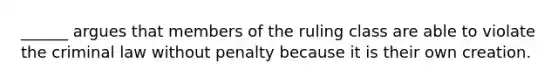 ______ argues that members of the ruling class are able to violate the criminal law without penalty because it is their own creation.