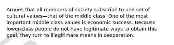 Argues that all members of society subscribe to one set of cultural values—that of the middle class. One of the most important middle-class values is economic success. Because lower-class people do not have legitimate ways to obtain this goal, they turn to illegitimate means in desperation.