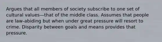 Argues that all members of society subscribe to one set of cultural values—that of the middle class. Assumes that people are law-abiding but when under great pressure will resort to crime. Disparity between goals and means provides that pressure.