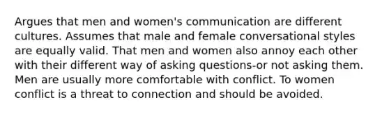 Argues that men and women's communication are different cultures. Assumes that male and female conversational styles are equally valid. That men and women also annoy each other with their different way of asking questions-or not asking them. Men are usually more comfortable with conflict. To women conflict is a threat to connection and should be avoided.