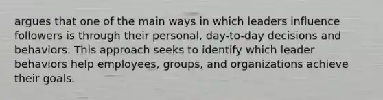 argues that one of the main ways in which leaders influence followers is through their personal, day-to-day decisions and behaviors. This approach seeks to identify which leader behaviors help employees, groups, and organizations achieve their goals.