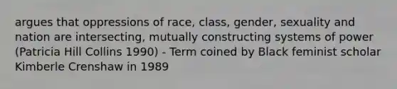 argues that oppressions of race, class, gender, sexuality and nation are intersecting, mutually constructing systems of power (Patricia Hill Collins 1990) - Term coined by Black feminist scholar Kimberle Crenshaw in 1989