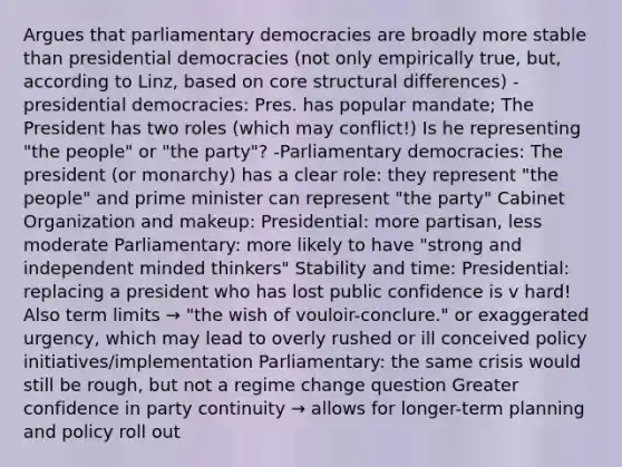 Argues that parliamentary democracies are broadly more stable than presidential democracies (not only empirically true, but, according to Linz, based on core structural differences) -presidential democracies: Pres. has popular mandate; The President has two roles (which may conflict!) Is he representing "the people" or "the party"? -Parliamentary democracies: The president (or monarchy) has a clear role: they represent "the people" and prime minister can represent "the party" Cabinet Organization and makeup: Presidential: more partisan, less moderate Parliamentary: more likely to have "strong and independent minded thinkers" Stability and time: Presidential: replacing a president who has lost public confidence is v hard! Also term limits → "the wish of vouloir-conclure." or exaggerated urgency, which may lead to overly rushed or ill conceived policy initiatives/implementation Parliamentary: the same crisis would still be rough, but not a regime change question Greater confidence in party continuity → allows for longer-term planning and policy roll out