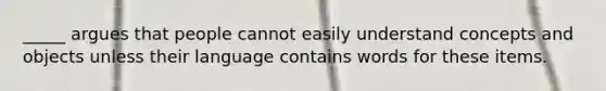 _____ argues that people cannot easily understand concepts and objects unless their language contains words for these items.