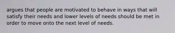 argues that people are motivated to behave in ways that will satisfy their needs and lower levels of needs should be met in order to move onto the next level of needs.