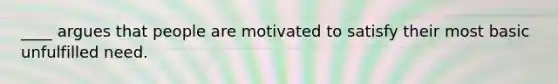 ____ argues that people are motivated to satisfy their most basic unfulfilled need.