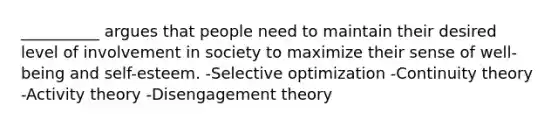 __________ argues that people need to maintain their desired level of involvement in society to maximize their sense of well-being and self-esteem. -Selective optimization -Continuity theory -Activity theory -Disengagement theory