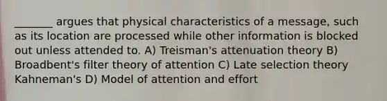 _______ argues that physical characteristics of a message, such as its location are processed while other information is blocked out unless attended to. A) Treisman's attenuation theory B) Broadbent's filter theory of attention C) Late selection theory Kahneman's D) Model of attention and effort