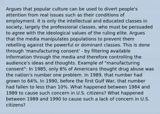 Argues that popular culture can be used to divert people's attention from real issues such as their conditions of employment. It is only the intellectual and educated classes in society, largely the professional classes, who must be persuaded to agree with the ideological values of the ruling elite. Argues that the media manipulates populations to prevent them rebelling against the powerful or dominant classes. This is done through 'manufacturing consent' - by filtering available information through the media and therefore controlling the audience's ideas and thoughts. Example of "manufacturing consent": In 1985, only 6% of Americans thought drug abuse was the nation's number one problem. In 1989, that number had grown to 64%. In 1990, before the first Gulf War, that number had fallen to less than 10%. What happened between 1984 and 1989 to cause such concern in U.S. citizens? What happened between 1989 and 1990 to cause such a lack of concern in U.S. citizens?