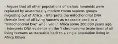 - Argues that all other populations of archaic hominids were replaced by anatomically modern Homo sapiens groups migrating out of Africa. - Interprets the mitochondrial DNA (female line) of all living humans as traceable back to a "mitochondrial Eve" who lived in Africa some 200,000 years ago. - Interprets DNA evidence on the Y chromosome (male line) of all living humans as traceable back to a single population living in Africa 60kya