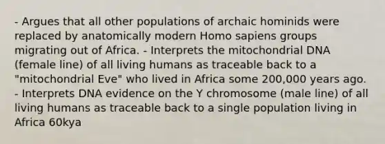 - Argues that all other populations of archaic hominids were replaced by anatomically modern Homo sapiens groups migrating out of Africa. - Interprets the mitochondrial DNA (female line) of all living humans as traceable back to a "mitochondrial Eve" who lived in Africa some 200,000 years ago. - Interprets DNA evidence on the Y chromosome (male line) of all living humans as traceable back to a single population living in Africa 60kya