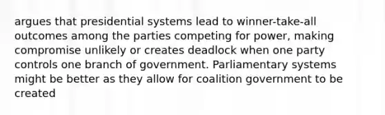 argues that presidential systems lead to winner-take-all outcomes among the parties competing for power, making compromise unlikely or creates deadlock when one party controls one branch of government. Parliamentary systems might be better as they allow for coalition government to be created