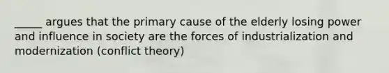 _____ argues that the primary cause of the elderly losing power and influence in society are the forces of industrialization and modernization (conflict theory)