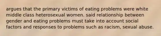 argues that the primary victims of eating problems were white middle class heterosexual women. said relationship between gender and eating problems must take into account social factors and responses to problems such as racism, sexual abuse.