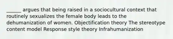 ______ argues that being raised in a sociocultural context that routinely sexualizes the female body leads to the dehumanization of women. Objectification theory The stereotype content model Response style theory Infrahumanization