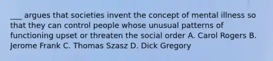 ___ argues that societies invent the concept of mental illness so that they can control people whose unusual patterns of functioning upset or threaten the social order A. Carol Rogers B. Jerome Frank C. Thomas Szasz D. Dick Gregory