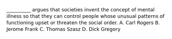 __________ argues that societies invent the concept of mental illness so that they can control people whose unusual patterns of functioning upset or threaten the social order. A. Carl Rogers B. Jerome Frank C. Thomas Szasz D. Dick Gregory