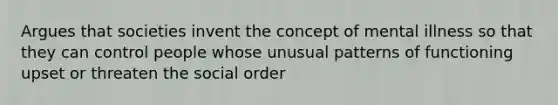 Argues that societies invent the concept of mental illness so that they can control people whose unusual patterns of functioning upset or threaten the social order