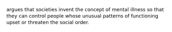 argues that societies invent the concept of mental illness so that they can control people whose unusual patterns of functioning upset or threaten the social order.