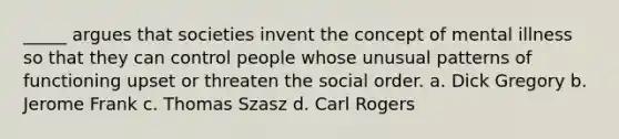 _____ argues that societies invent the concept of mental illness so that they can control people whose unusual patterns of functioning upset or threaten the social order. a. Dick Gregory b. Jerome Frank c. Thomas Szasz d. Carl Rogers