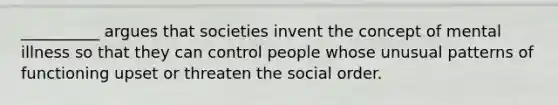 __________ argues that societies invent the concept of mental illness so that they can control people whose unusual patterns of functioning upset or threaten the social order.