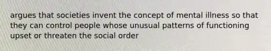 argues that societies invent the concept of mental illness so that they can control people whose unusual patterns of functioning upset or threaten the social order