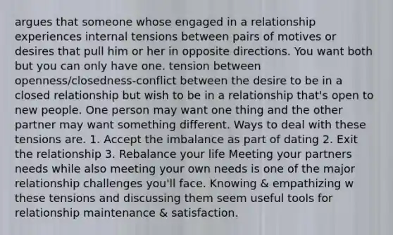 argues that someone whose engaged in a relationship experiences internal tensions between pairs of motives or desires that pull him or her in opposite directions. You want both but you can only have one. tension between openness/closedness-conflict between the desire to be in a closed relationship but wish to be in a relationship that's open to new people. One person may want one thing and the other partner may want something different. Ways to deal with these tensions are. 1. Accept the imbalance as part of dating 2. Exit the relationship 3. Rebalance your life Meeting your partners needs while also meeting your own needs is one of the major relationship challenges you'll face. Knowing & empathizing w these tensions and discussing them seem useful tools for relationship maintenance & satisfaction.