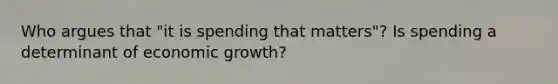 Who argues that "it is spending that matters"? Is spending a determinant of economic growth?