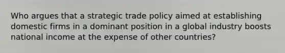 Who argues that a strategic trade policy aimed at establishing domestic firms in a dominant position in a global industry boosts national income at the expense of other countries?