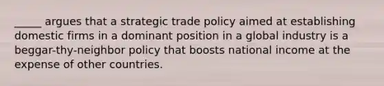 _____ argues that a strategic trade policy aimed at establishing domestic firms in a dominant position in a global industry is a beggar-thy-neighbor policy that boosts national income at the expense of other countries.