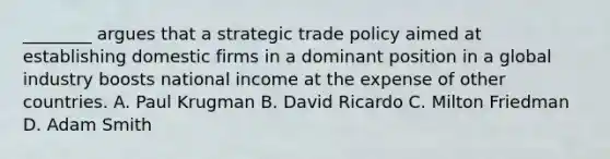 ________ argues that a strategic trade policy aimed at establishing domestic firms in a dominant position in a global industry boosts national income at the expense of other countries. A. Paul Krugman B. David Ricardo C. Milton Friedman D. Adam Smith