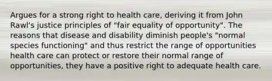 Argues for a strong right to health care, deriving it from John Rawl's justice principles of "fair equality of opportunity". The reasons that disease and disability diminish people's "normal species functioning" and thus restrict the range of opportunities health care can protect or restore their normal range of opportunities, they have a positive right to adequate health care.