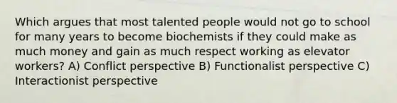 Which argues that most talented people would not go to school for many years to become biochemists if they could make as much money and gain as much respect working as elevator workers? A) Conflict perspective B) Functionalist perspective C) Interactionist perspective