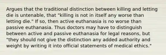 Argues that the traditional distinction between killing and letting die is untenable, that "killing is not in itself any worse than letting die." If so, then active euthanasia is no worse than passive euthanasia. Thus doctors may have to distinguish between active and passive euthanasia for legal reasons, but "they should not give the distinction any added authority and weight by writing it into official statements of medical ethics."