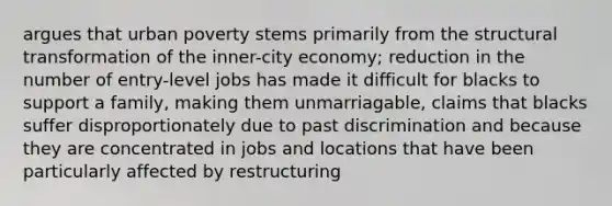 argues that urban poverty stems primarily from the structural transformation of the inner-city economy; reduction in the number of entry-level jobs has made it difficult for blacks to support a family, making them unmarriagable, claims that blacks suffer disproportionately due to past discrimination and because they are concentrated in jobs and locations that have been particularly affected by restructuring