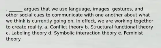 . ______ argues that we use language, images, gestures, and other social cues to communicate with one another about what we think is currently going on. In effect, we are working together to create reality. a. Conflict theory b. Structural functional theory c. Labeling theory d. Symbolic interaction theory e. Feminist theory