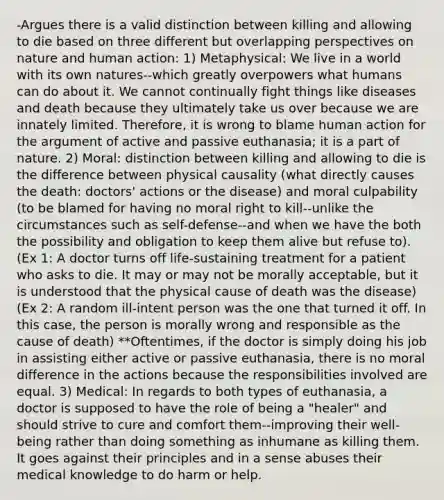 -Argues there is a valid distinction between killing and allowing to die based on three different but overlapping perspectives on nature and human action: 1) Metaphysical: We live in a world with its own natures--which greatly overpowers what humans can do about it. We cannot continually fight things like diseases and death because they ultimately take us over because we are innately limited. Therefore, it is wrong to blame human action for the argument of active and passive euthanasia; it is a part of nature. 2) Moral: distinction between killing and allowing to die is the difference between physical causality (what directly causes the death: doctors' actions or the disease) and moral culpability (to be blamed for having no moral right to kill--unlike the circumstances such as self-defense--and when we have the both the possibility and obligation to keep them alive but refuse to). (Ex 1: A doctor turns off life-sustaining treatment for a patient who asks to die. It may or may not be morally acceptable, but it is understood that the physical cause of death was the disease) (Ex 2: A random ill-intent person was the one that turned it off. In this case, the person is morally wrong and responsible as the cause of death) **Oftentimes, if the doctor is simply doing his job in assisting either active or passive euthanasia, there is no moral difference in the actions because the responsibilities involved are equal. 3) Medical: In regards to both types of euthanasia, a doctor is supposed to have the role of being a "healer" and should strive to cure and comfort them--improving their well-being rather than doing something as inhumane as killing them. It goes against their principles and in a sense abuses their medical knowledge to do harm or help.